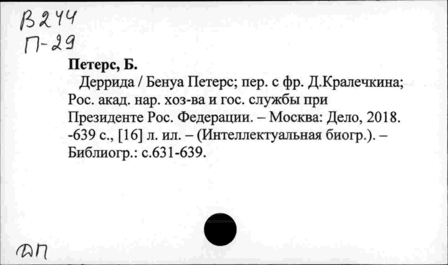 ﻿ГМЗ
Петерс, Б.
Деррида / Бенуа Петерс; пер. с фр. Д.Кралечкина; Рос. акад. нар. хоз-ва и гос. службы при Президенте Рос. Федерации. - Москва: Дело, 2018. -639 с., [16] л. ил. - (Интеллектуальная биогр.). -Библиогр.: с.631-639.
